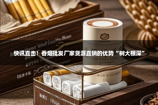 快讯直击！香烟批发厂家货源直销的优势“树大根深”